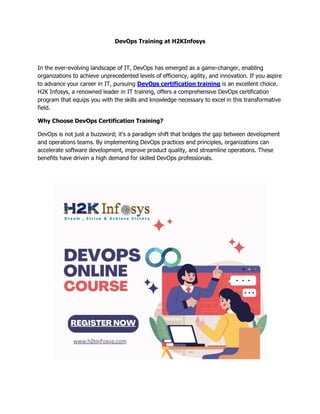 DevOps Training at H2KInfosys
In the ever-evolving landscape of IT, DevOps has emerged as a game-changer, enabling
organizations to achieve unprecedented levels of efficiency, agility, and innovation. If you aspire
to advance your career in IT, pursuing DevOps certification training is an excellent choice.
H2K Infosys, a renowned leader in IT training, offers a comprehensive DevOps certification
program that equips you with the skills and knowledge necessary to excel in this transformative
field.
Why Choose DevOps Certification Training?
DevOps is not just a buzzword; it's a paradigm shift that bridges the gap between development
and operations teams. By implementing DevOps practices and principles, organizations can
accelerate software development, improve product quality, and streamline operations. These
benefits have driven a high demand for skilled DevOps professionals.
 