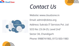 Website: www.cloudzone.in
Email: admin@cbitss.org
Address: Sukrala IT Services Pvt. Ltd
SCO No: 23-24-25, Level 2nd’
Sector 34, Chandigarh
Phone: 9988741983, 0172-503-1983
Contact Us
 