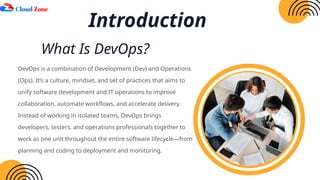 What Is DevOps?
DevOps is a combination of Development (Dev) and Operations
(Ops). It’s a culture, mindset, and set of practices that aims to
unify software development and IT operations to improve
collaboration, automate workflows, and accelerate delivery.
Instead of working in isolated teams, DevOps brings
developers, testers, and operations professionals together to
work as one unit throughout the entire software lifecycle—from
planning and coding to deployment and monitoring.
Introduction
 