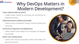 Why DevOps Matters in
Modern Development?
Faster software delivery cycles:
• Enables quicker releases by automating and streamlining the
development process.
Improved product stability and quality:
• Reduces bugs and downtime through continuous testing and
monitoring.
Continuous integration and deployment:
• Allows frequent code changes to be integrated and deployed
automatically.
Better team collaboration:
• Breaks down silos by encouraging shared responsibility and
open communication.
 