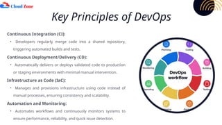 Key Principles of DevOps
Continuous Integration (CI):
• Developers regularly merge code into a shared repository,
triggering automated builds and tests.
Continuous Deployment/Delivery (CD):
• Automatically delivers or deploys validated code to production
or staging environments with minimal manual intervention.
Infrastructure as Code (IaC):
• Manages and provisions infrastructure using code instead of
manual processes, ensuring consistency and scalability.
Automation and Monitoring:
• Automates workflows and continuously monitors systems to
ensure performance, reliability, and quick issue detection.
 