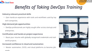Benefits of Taking DevOps Training
Industry-relevant practical skills
• Gain hands-on experience with tools and workflows used by top
tech companies.
High-demand job opportunities
• DevOps professionals are highly sought after across startups and
enterprises.
Certification and hands-on project experience
• Boost your resume with globally recognized credentials and real-
world projects.
Increased confidence in cloud and automation
• Master automation, CI/CD, and cloud platforms to become job-
 