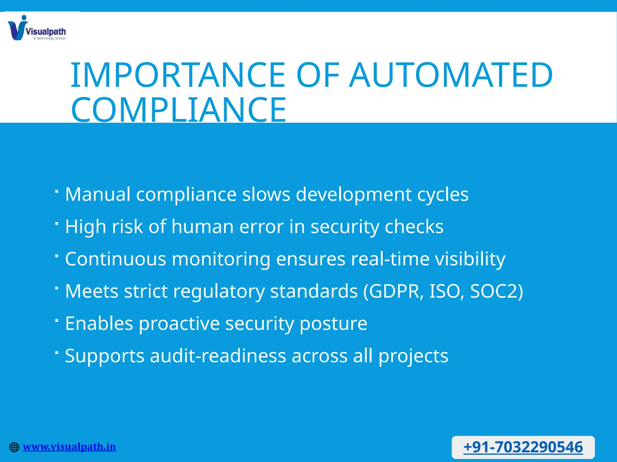 IMPORTANCE OF AUTOMATED
COMPLIANCE
 Manual compliance slows development cycles
 High risk of human error in security checks
 Continuous monitoring ensures real-time visibility
 Meets strict regulatory standards (GDPR, ISO, SOC2)
 Enables proactive security posture
 Supports audit-readiness across all projects
+91-7032290546
 