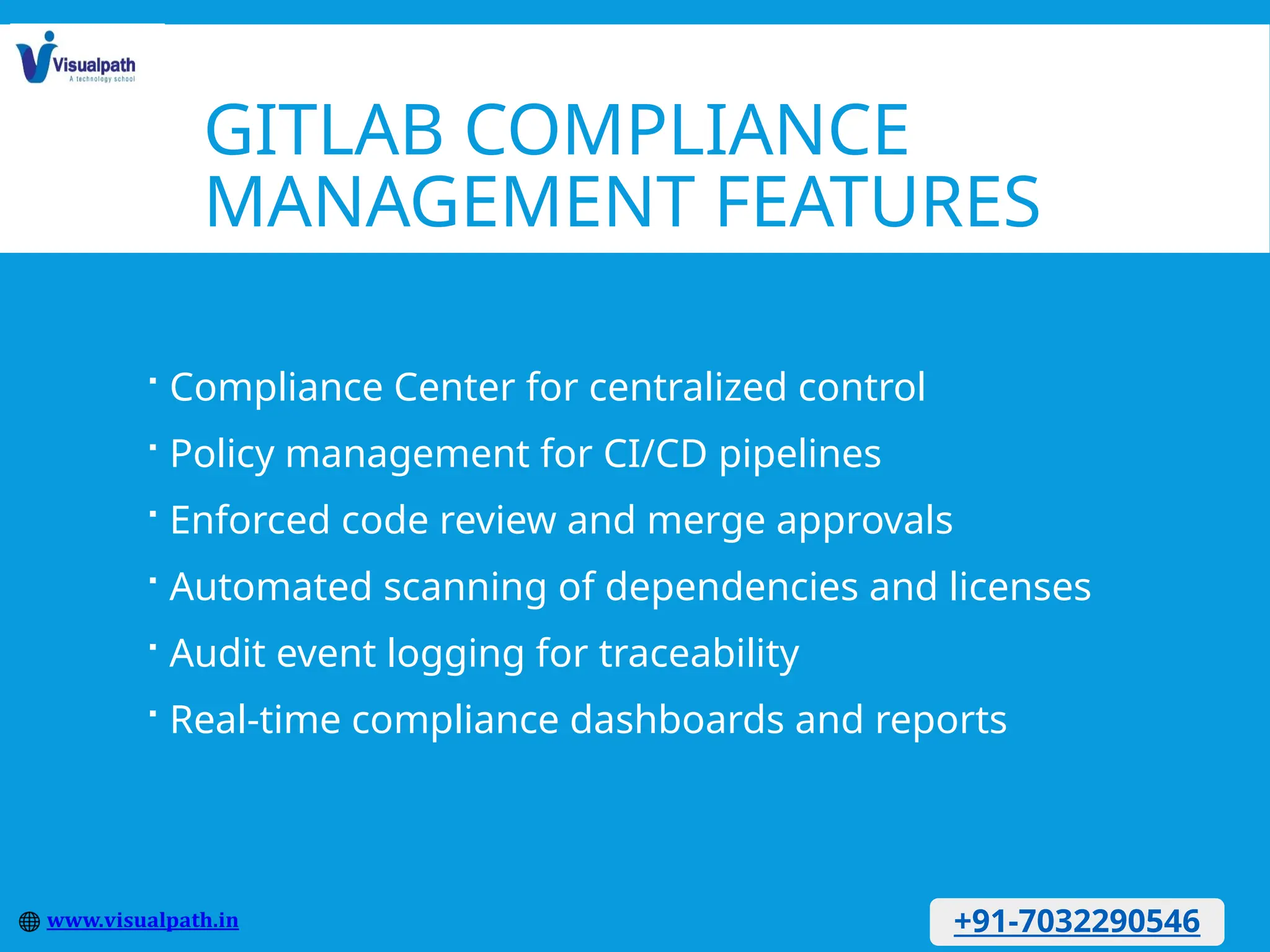 GITLAB COMPLIANCE
MANAGEMENT FEATURES
 Compliance Center for centralized control
 Policy management for CI/CD pipelines
 Enforced code review and merge approvals
 Automated scanning of dependencies and licenses
 Audit event logging for traceability
 Real-time compliance dashboards and reports
+91-7032290546
 