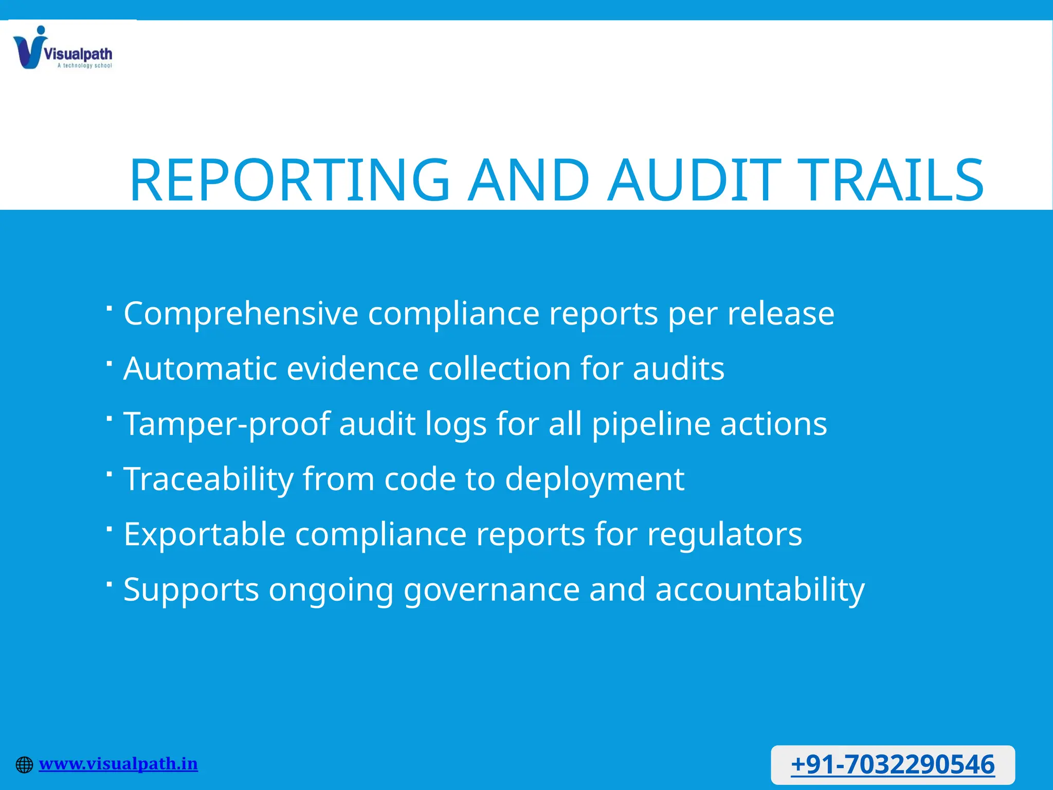 REPORTING AND AUDIT TRAILS
 Comprehensive compliance reports per release
 Automatic evidence collection for audits
 Tamper-proof audit logs for all pipeline actions
 Traceability from code to deployment
 Exportable compliance reports for regulators
 Supports ongoing governance and accountability
+91-7032290546
 