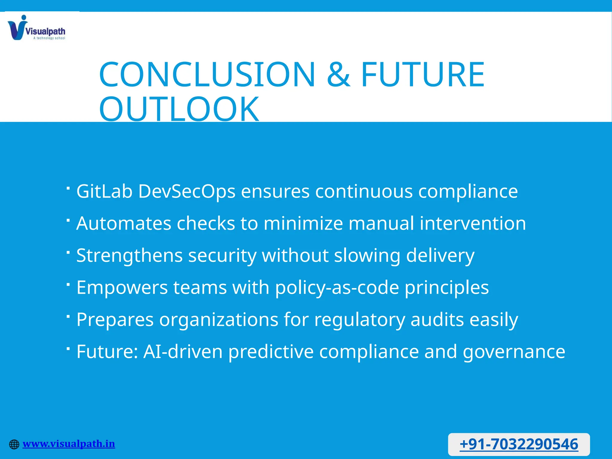 CONCLUSION & FUTURE
OUTLOOK
 GitLab DevSecOps ensures continuous compliance
 Automates checks to minimize manual intervention
 Strengthens security without slowing delivery
 Empowers teams with policy-as-code principles
 Prepares organizations for regulatory audits easily
 Future: AI-driven predictive compliance and governance
+91-7032290546
 