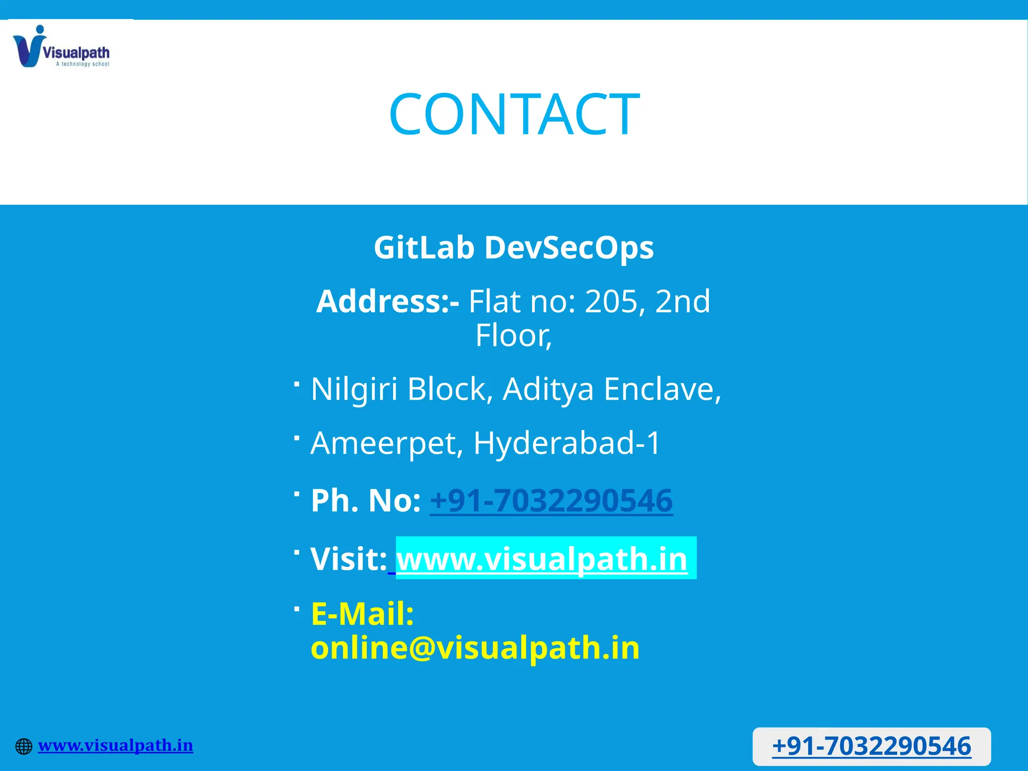 CONTACT
GitLab DevSecOps
Address:- Flat no: 205, 2nd
Floor,
 Nilgiri Block, Aditya Enclave,
 Ameerpet, Hyderabad-1
 Ph. No: +91-7032290546
 Visit: www.visualpath.in
 E-Mail:
online@visualpath.in
+91-7032290546
 