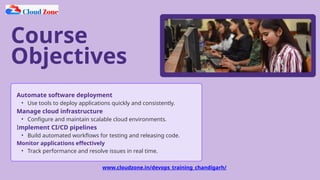 Course
Objectives
Automate software deployment
• Use tools to deploy applications quickly and consistently.
Manage cloud infrastructure
• Configure and maintain scalable cloud environments.
Implement CI/CD pipelines
• Build automated workflows for testing and releasing code.
Monitor applications effectively
• Track performance and resolve issues in real time.
www.cloudzone.in/devops_training_chandigarh/
 