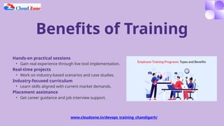 Benefits of Training
Hands-on practical sessions
• Gain real experience through live tool implementation.
Real-time projects
• Work on industry-based scenarios and case studies.
Industry-focused curriculum
• Learn skills aligned with current market demands.
Placement assistance
• Get career guidance and job interview support.
www.cloudzone.in/devops_training_chandigarh/
 