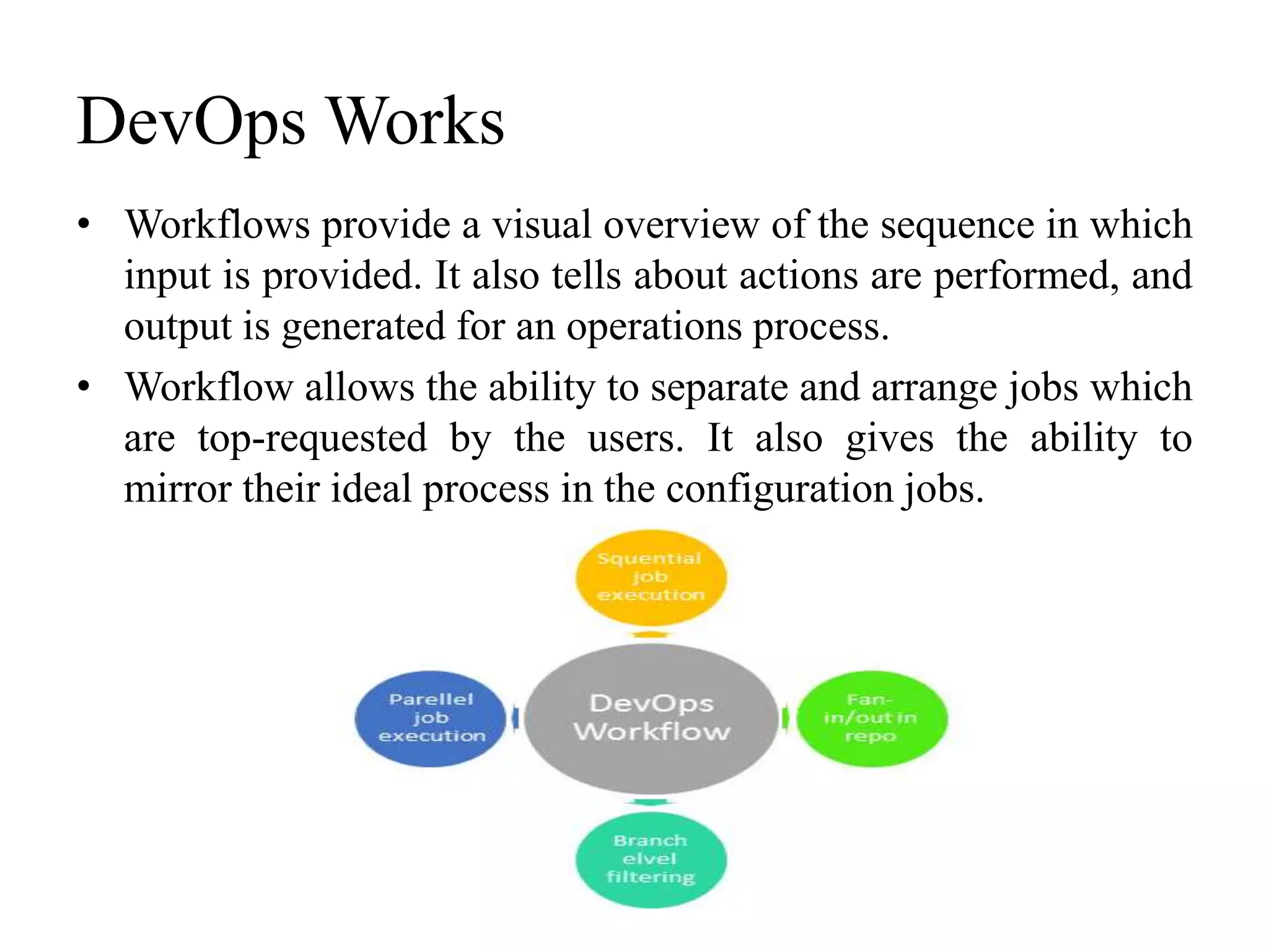DevOps Works
• Workflows provide a visual overview of the sequence in which
input is provided. It also tells about actions are performed, and
output is generated for an operations process.
• Workflow allows the ability to separate and arrange jobs which
are top-requested by the users. It also gives the ability to
mirror their ideal process in the configuration jobs.
 