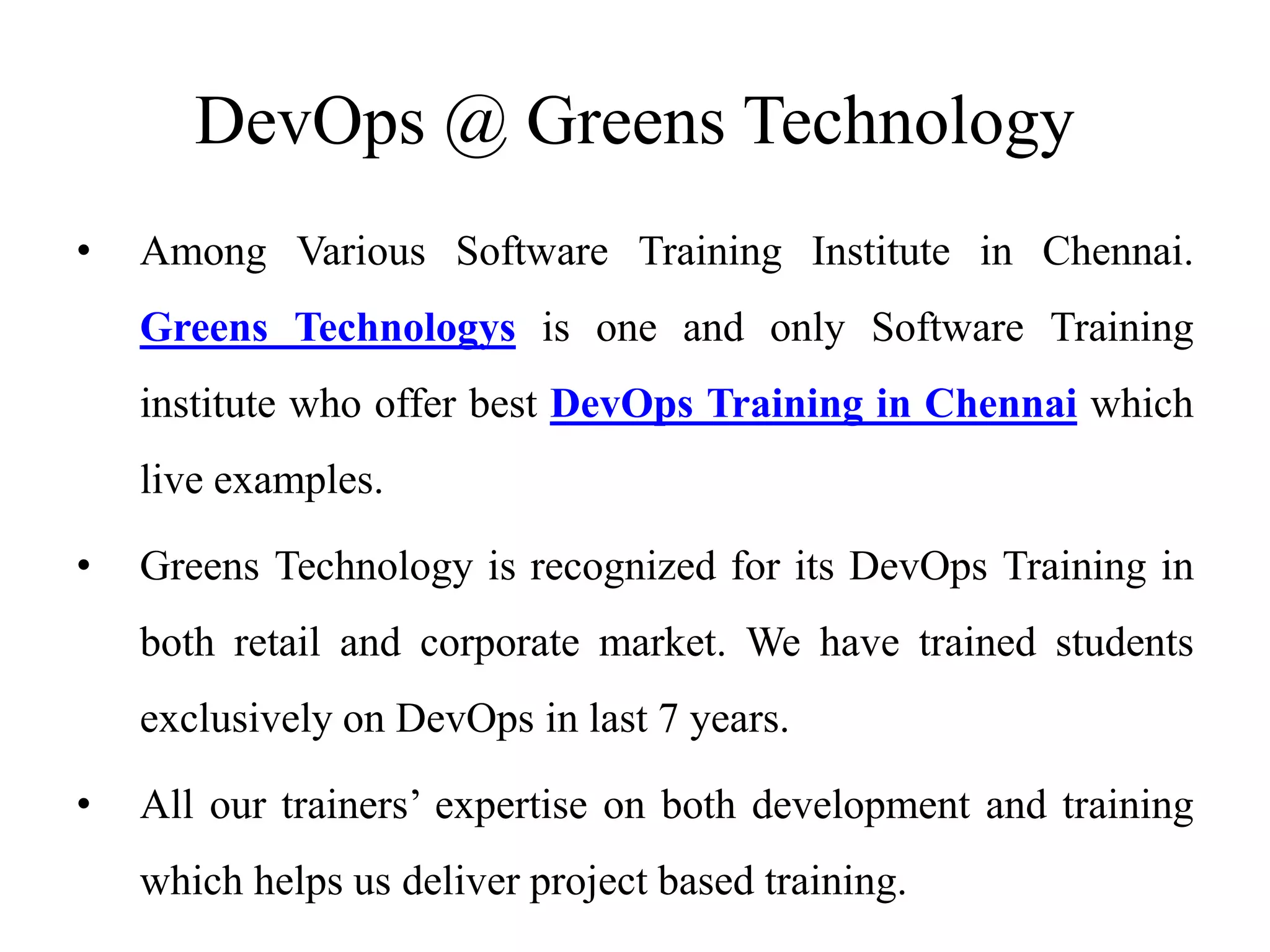 • Among Various Software Training Institute in Chennai.
Greens Technologys is one and only Software Training
institute who offer best DevOps Training in Chennai which
live examples.
• Greens Technology is recognized for its DevOps Training in
both retail and corporate market. We have trained students
exclusively on DevOps in last 7 years.
• All our trainers’ expertise on both development and training
which helps us deliver project based training.
DevOps @ Greens Technology
 