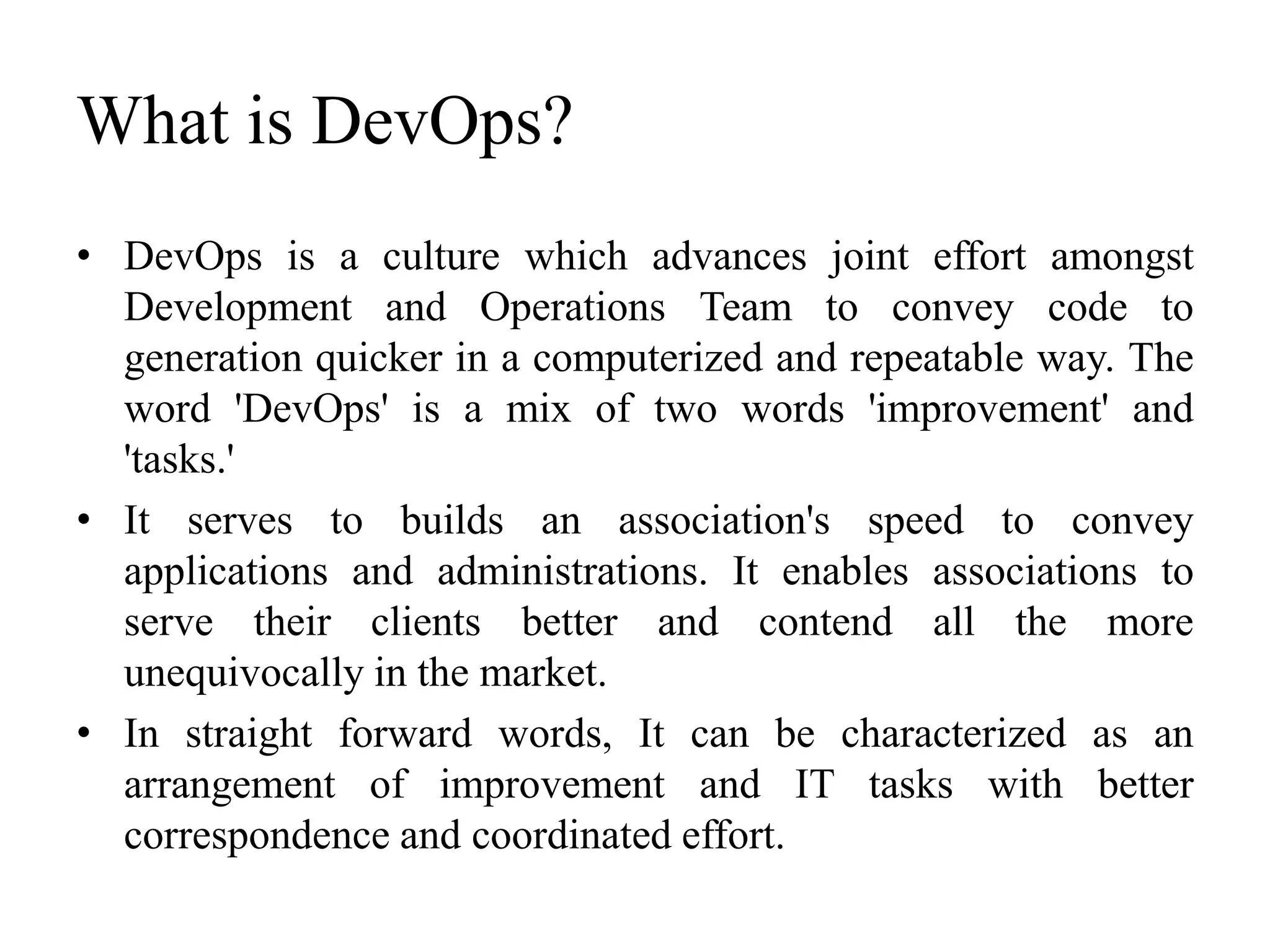 What is DevOps?
• DevOps is a culture which advances joint effort amongst
Development and Operations Team to convey code to
generation quicker in a computerized and repeatable way. The
word 'DevOps' is a mix of two words 'improvement' and
'tasks.'
• It serves to builds an association's speed to convey
applications and administrations. It enables associations to
serve their clients better and contend all the more
unequivocally in the market.
• In straight forward words, It can be characterized as an
arrangement of improvement and IT tasks with better
correspondence and coordinated effort.
 
