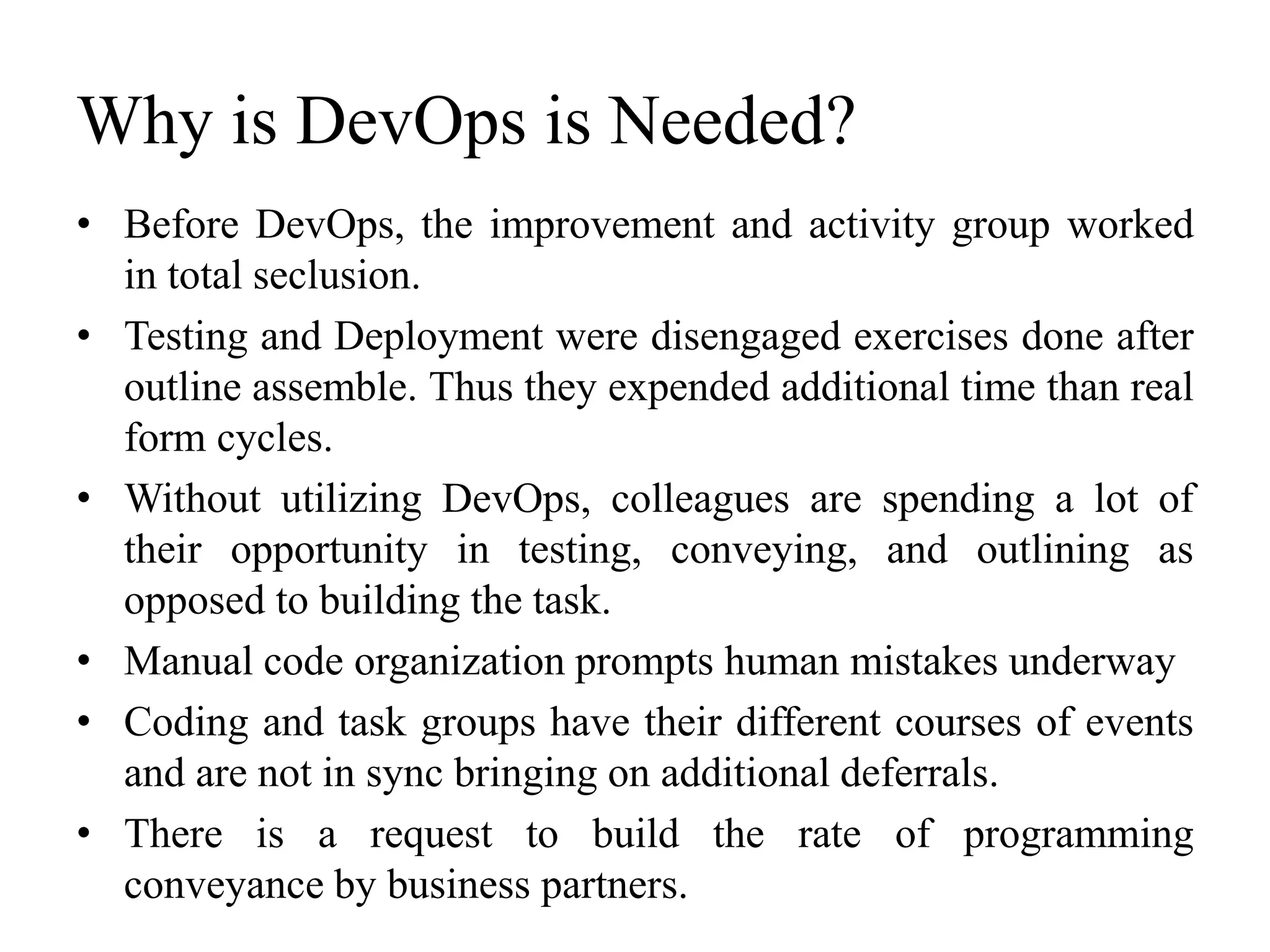 Why is DevOps is Needed?
• Before DevOps, the improvement and activity group worked
in total seclusion.
• Testing and Deployment were disengaged exercises done after
outline assemble. Thus they expended additional time than real
form cycles.
• Without utilizing DevOps, colleagues are spending a lot of
their opportunity in testing, conveying, and outlining as
opposed to building the task.
• Manual code organization prompts human mistakes underway
• Coding and task groups have their different courses of events
and are not in sync bringing on additional deferrals.
• There is a request to build the rate of programming
conveyance by business partners.
 