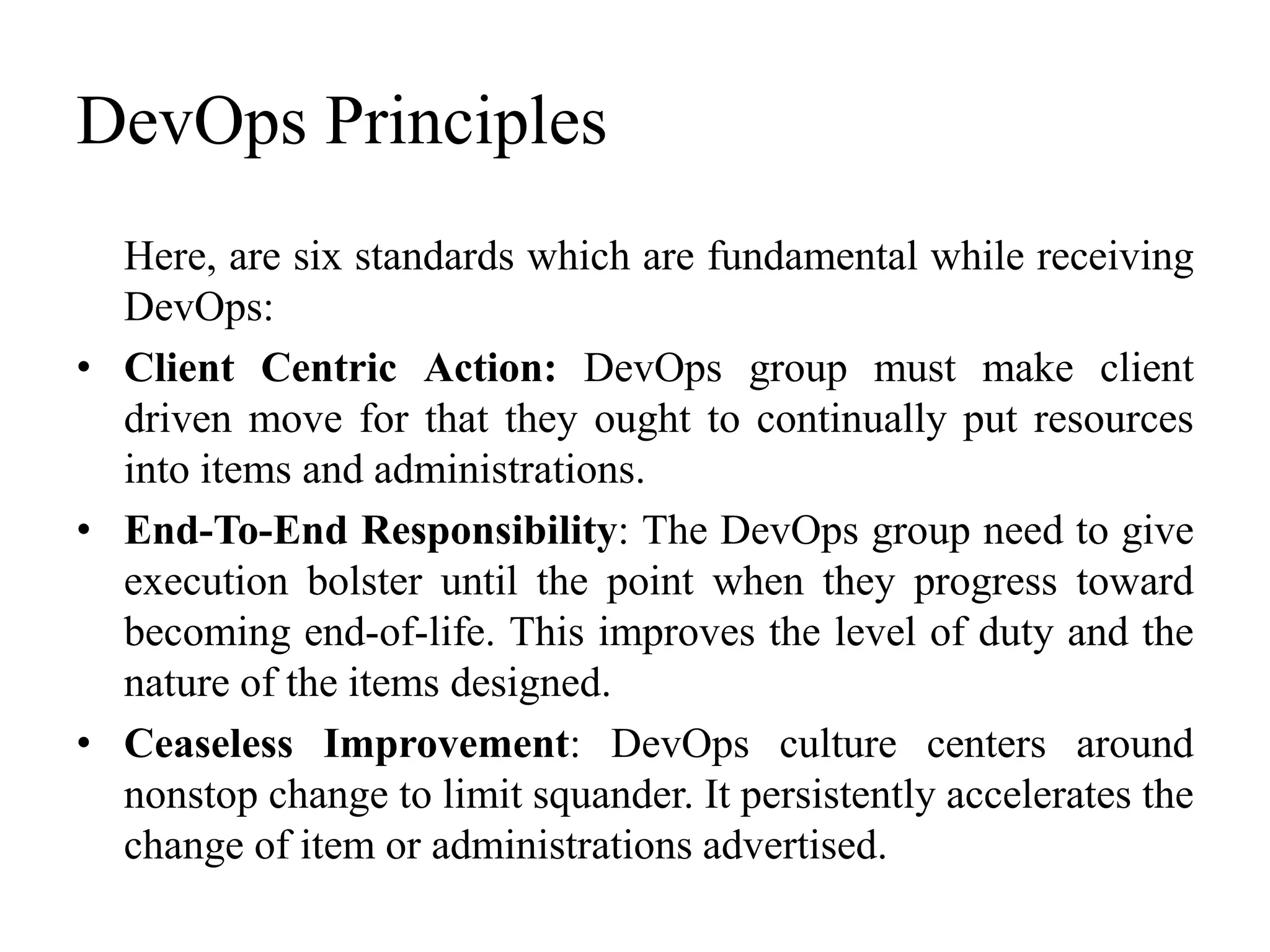 DevOps Principles
Here, are six standards which are fundamental while receiving
DevOps:
• Client Centric Action: DevOps group must make client
driven move for that they ought to continually put resources
into items and administrations.
• End-To-End Responsibility: The DevOps group need to give
execution bolster until the point when they progress toward
becoming end-of-life. This improves the level of duty and the
nature of the items designed.
• Ceaseless Improvement: DevOps culture centers around
nonstop change to limit squander. It persistently accelerates the
change of item or administrations advertised.
 