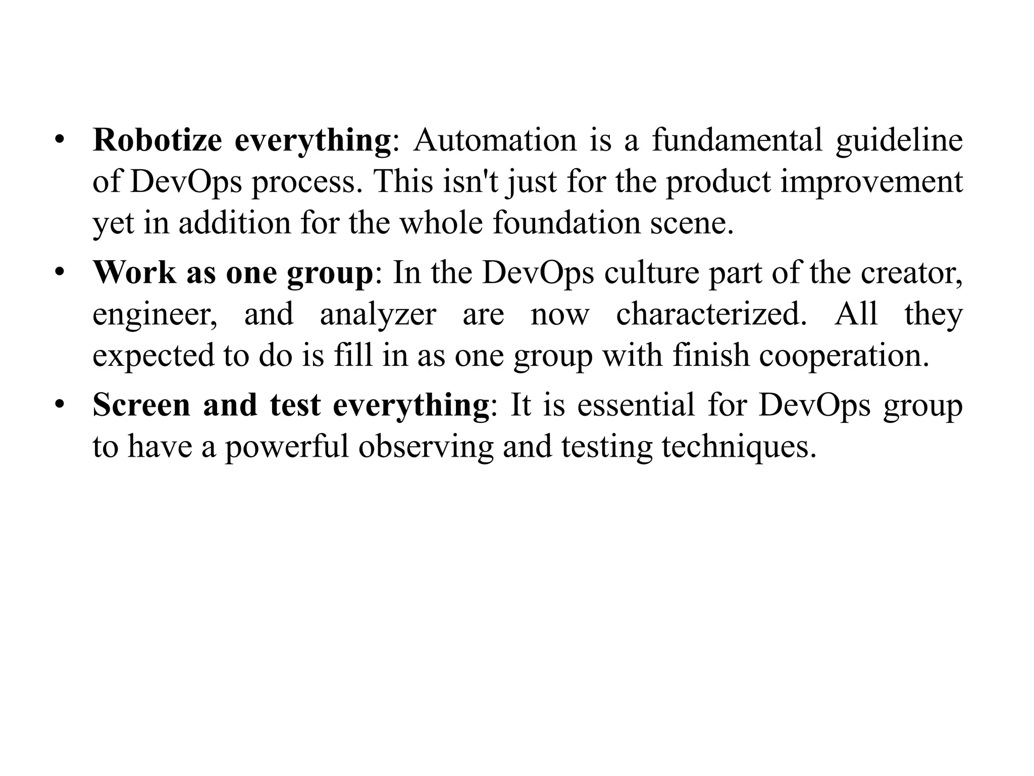 • Robotize everything: Automation is a fundamental guideline
of DevOps process. This isn't just for the product improvement
yet in addition for the whole foundation scene.
• Work as one group: In the DevOps culture part of the creator,
engineer, and analyzer are now characterized. All they
expected to do is fill in as one group with finish cooperation.
• Screen and test everything: It is essential for DevOps group
to have a powerful observing and testing techniques.
 