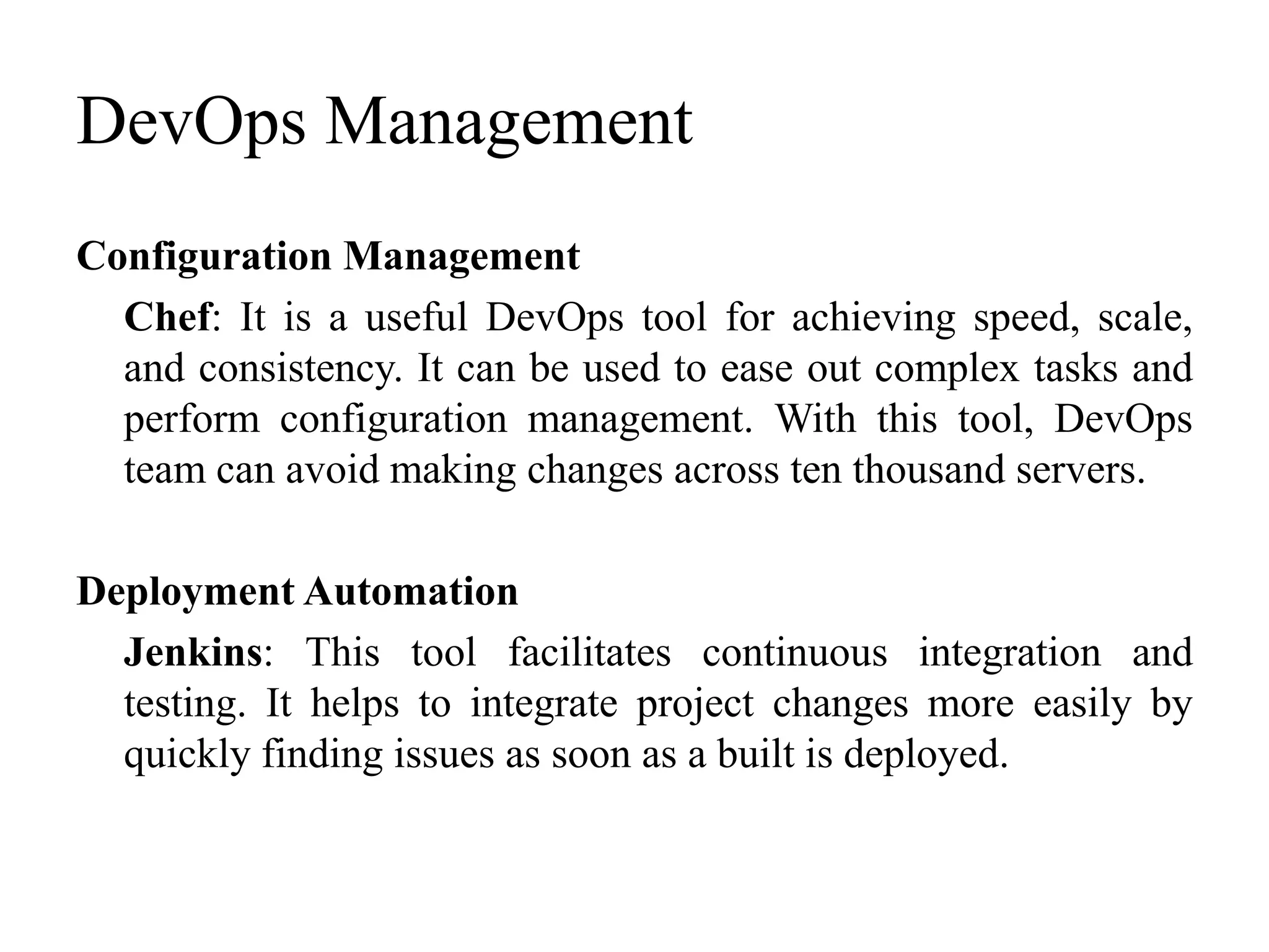 DevOps Management
Configuration Management
Chef: It is a useful DevOps tool for achieving speed, scale,
and consistency. It can be used to ease out complex tasks and
perform configuration management. With this tool, DevOps
team can avoid making changes across ten thousand servers.
Deployment Automation
Jenkins: This tool facilitates continuous integration and
testing. It helps to integrate project changes more easily by
quickly finding issues as soon as a built is deployed.
 