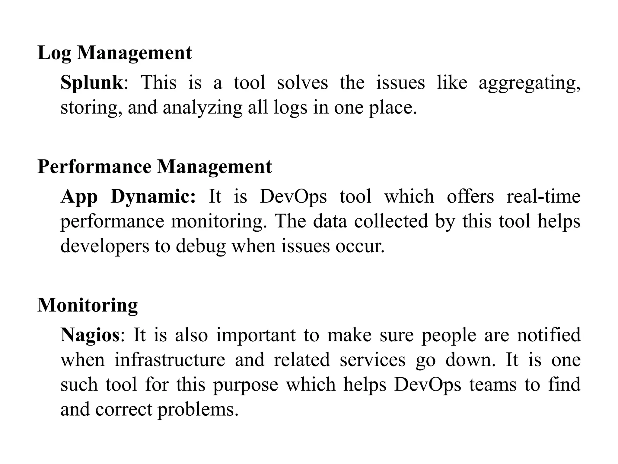 Log Management
Splunk: This is a tool solves the issues like aggregating,
storing, and analyzing all logs in one place.
Performance Management
App Dynamic: It is DevOps tool which offers real-time
performance monitoring. The data collected by this tool helps
developers to debug when issues occur.
Monitoring
Nagios: It is also important to make sure people are notified
when infrastructure and related services go down. It is one
such tool for this purpose which helps DevOps teams to find
and correct problems.
 