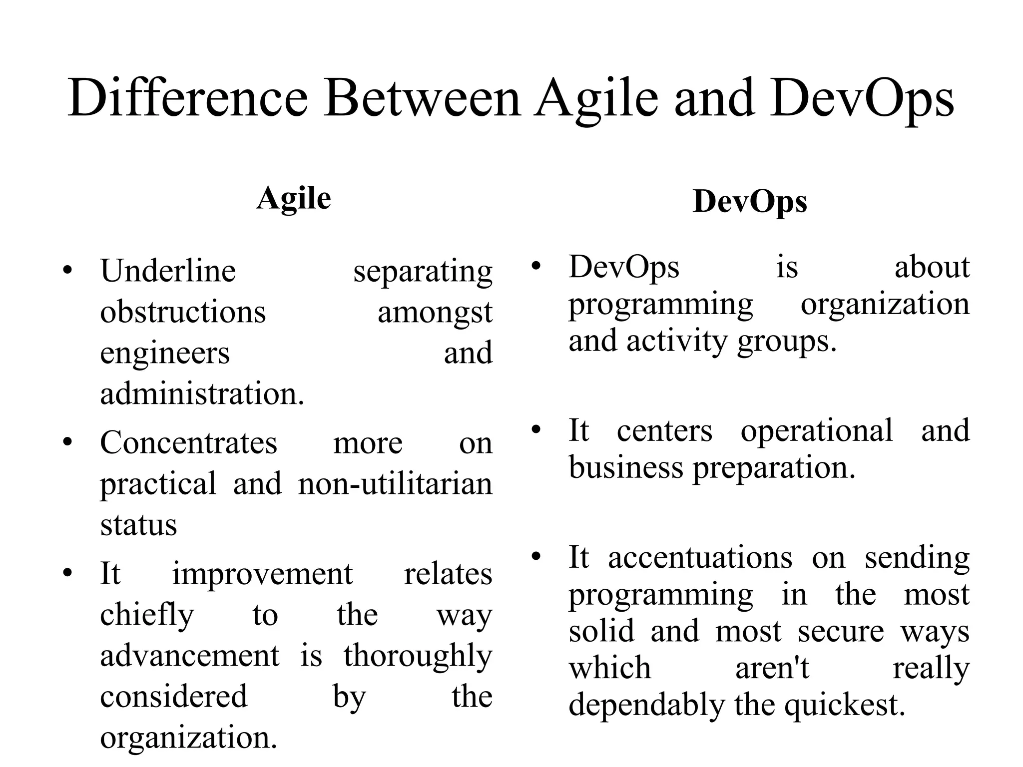 Agile
• Underline separating
obstructions amongst
engineers and
administration.
• Concentrates more on
practical and non-utilitarian
status
• It improvement relates
chiefly to the way
advancement is thoroughly
considered by the
organization.
DevOps
• DevOps is about
programming organization
and activity groups.
• It centers operational and
business preparation.
• It accentuations on sending
programming in the most
solid and most secure ways
which aren't really
dependably the quickest.
Difference Between Agile and DevOps
 