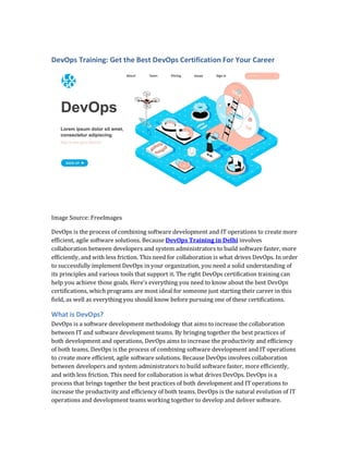 DevOps Training: Get the Best DevOps Certification For Your Career
Image Source: FreeImages
DevOps is the process of combining software development and IT operations to create more
efficient, agile software solutions. Because DevOps Training in Delhi involves
collaboration between developers and system administrators to build software faster, more
efficiently, and with less friction. This need for collaboration is what drives DevOps. In order
to successfully implement DevOps in your organization, you need a solid understanding of
its principles and various tools that support it. The right DevOps certification training can
help you achieve those goals. Here’s everything you need to know about the best DevOps
certifications, which programs are most ideal for someone just starting their career in this
field, as well as everything you should know before pursuing one of these certifications.
What is DevOps?
DevOps is a software development methodology that aims to increase the collaboration
between IT and software development teams. By bringing together the best practices of
both development and operations, DevOps aims to increase the productivity and efficiency
of both teams. DevOps is the process of combining software development and IT operations
to create more efficient, agile software solutions. Because DevOps involves collaboration
between developers and system administrators to build software faster, more efficiently,
and with less friction. This need for collaboration is what drives DevOps. DevOps is a
process that brings together the best practices of both development and IT operations to
increase the productivity and efficiency of both teams. DevOps is the natural evolution of IT
operations and development teams working together to develop and deliver software.
 