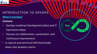 INTRODUCTION TO DEVOPS
What is DevOps?
Content:
• DevOps combines Development (Dev) and IT
Operations (Ops).
• Focuses on collaboration, automation, and
continuous improvement.
• A cultural and technical shift that breaks
down silos between teams.
 