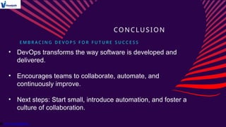 E M B R A C I N G D E V O P S F O R F U T U R E S U C C E S S
CONCLUSION
• DevOps transforms the way software is developed and
delivered.
• Encourages teams to collaborate, automate, and
continuously improve.
• Next steps: Start small, introduce automation, and foster a
culture of collaboration.
 