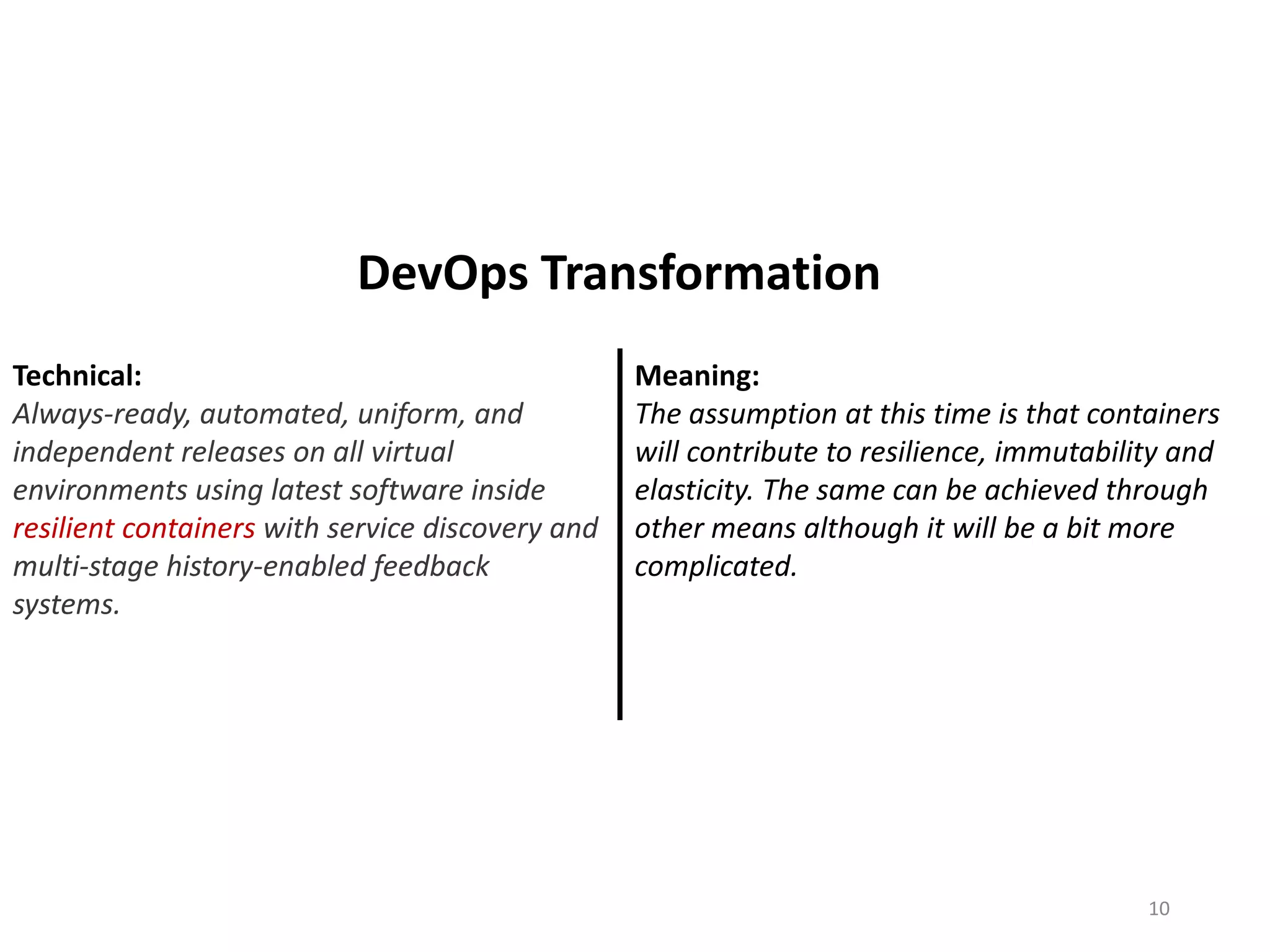 Technical:
Always-ready, automated, uniform, and
independent releases on all virtual
environments using latest software inside
resilient containers with service discovery and
multi-stage history-enabled feedback
systems.
Meaning:
The assumption at this time is that containers
will contribute to resilience, immutability and
elasticity. The same can be achieved through
other means although it will be a bit more
complicated.
10
DevOps Transformation
 