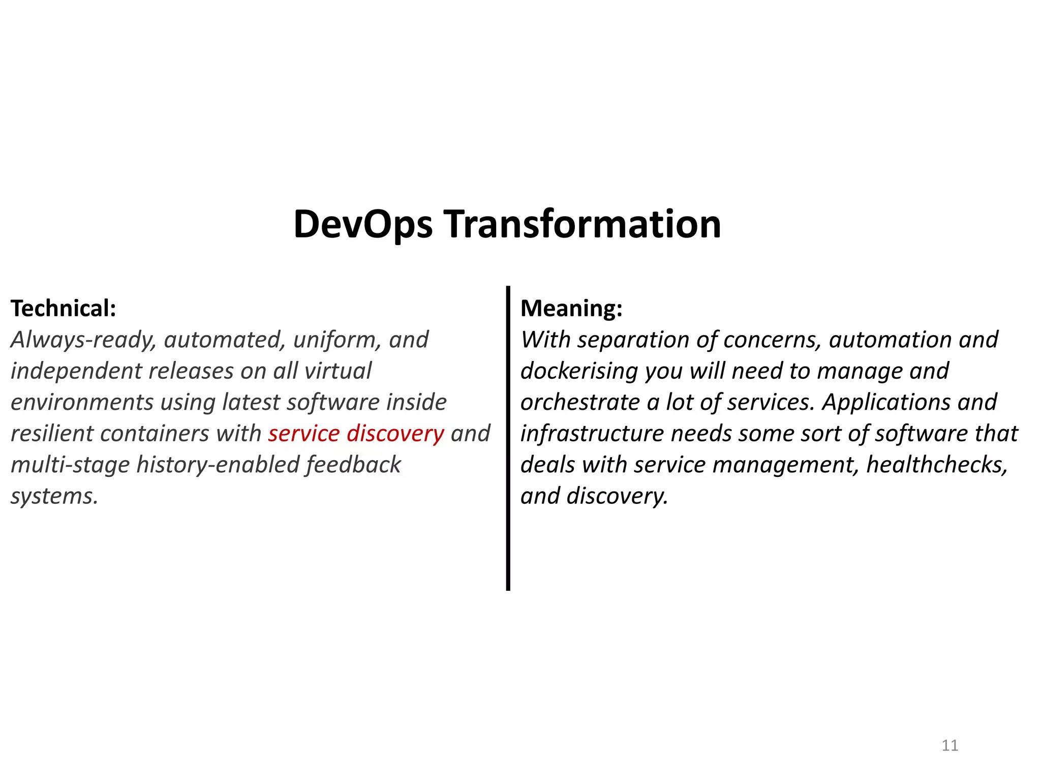 Technical:
Always-ready, automated, uniform, and
independent releases on all virtual
environments using latest software inside
resilient containers with service discovery and
multi-stage history-enabled feedback
systems.
Meaning:
With separation of concerns, automation and
dockerising you will need to manage and
orchestrate a lot of services. Applications and
infrastructure needs some sort of software that
deals with service management, healthchecks,
and discovery.
11
DevOps Transformation
 