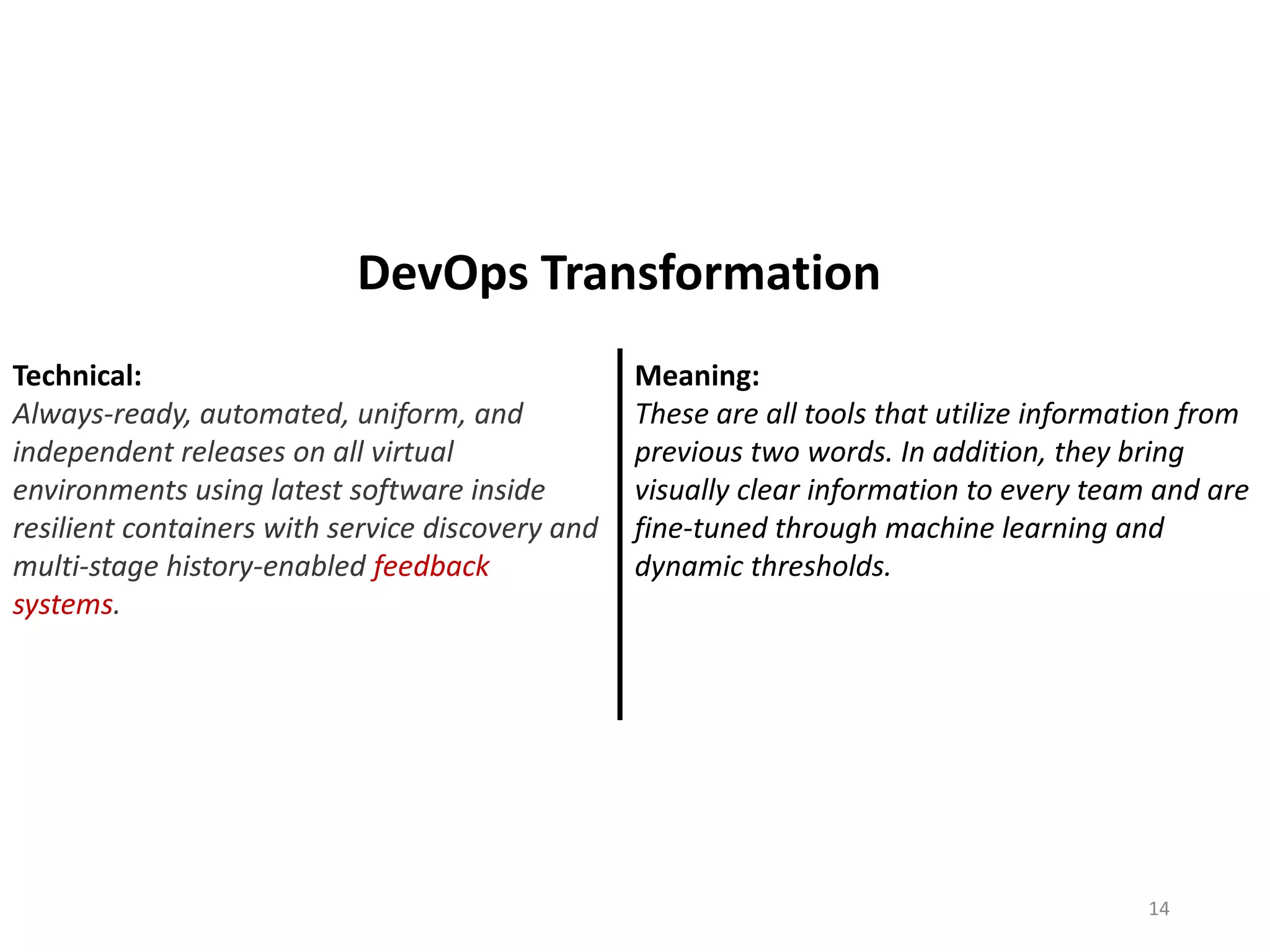 Technical:
Always-ready, automated, uniform, and
independent releases on all virtual
environments using latest software inside
resilient containers with service discovery and
multi-stage history-enabled feedback
systems.
Meaning:
These are all tools that utilize information from
previous two words. In addition, they bring
visually clear information to every team and are
fine-tuned through machine learning and
dynamic thresholds.
14
DevOps Transformation
 