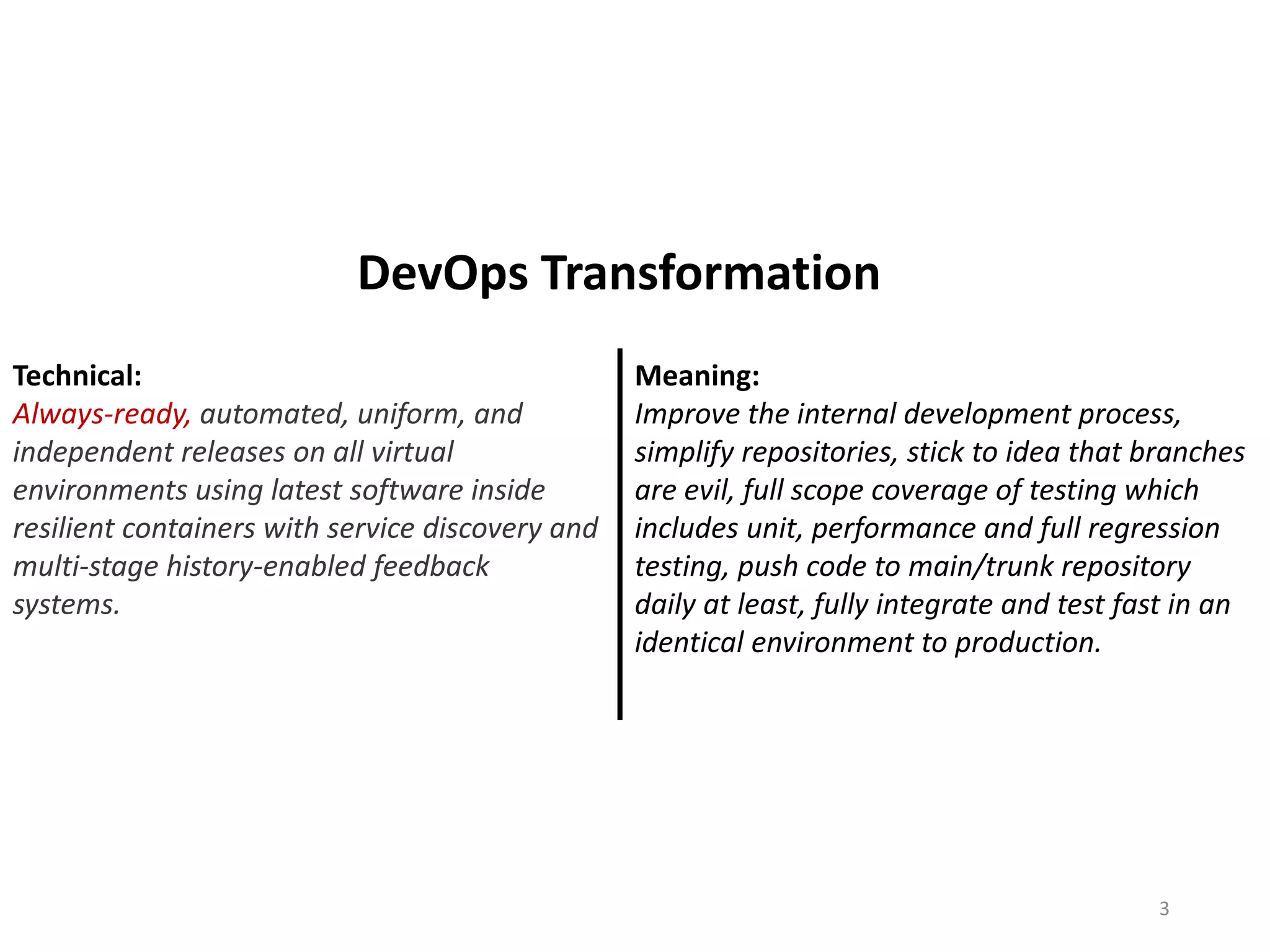 Technical:
Always-ready, automated, uniform, and
independent releases on all virtual
environments using latest software inside
resilient containers with service discovery and
multi-stage history-enabled feedback
systems.
Meaning:
Improve the internal development process,
simplify repositories, stick to idea that branches
are evil, full scope coverage of testing which
includes unit, performance and full regression
testing, push code to main/trunk repository
daily at least, fully integrate and test fast in an
identical environment to production.
3
DevOps Transformation
 