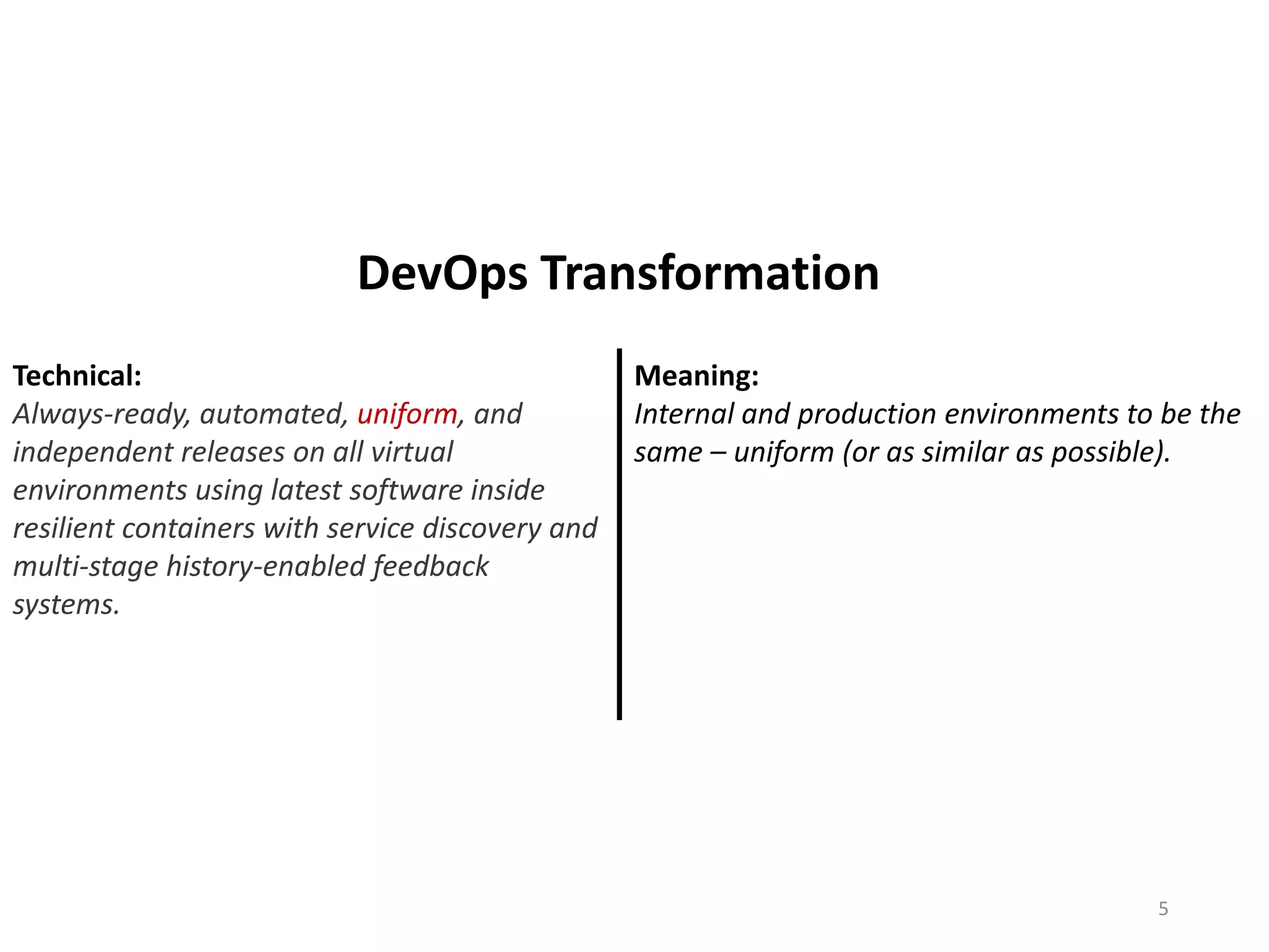 Technical:
Always-ready, automated, uniform, and
independent releases on all virtual
environments using latest software inside
resilient containers with service discovery and
multi-stage history-enabled feedback
systems.
Meaning:
Internal and production environments to be the
same – uniform (or as similar as possible).
5
DevOps Transformation
 