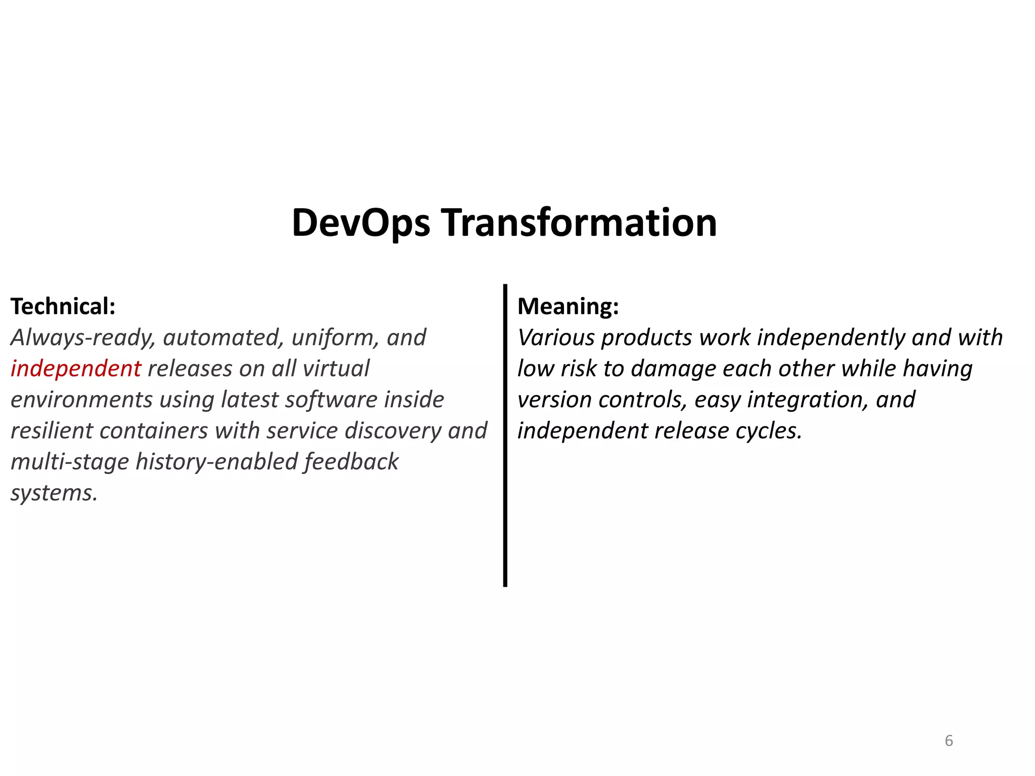 Technical:
Always-ready, automated, uniform, and
independent releases on all virtual
environments using latest software inside
resilient containers with service discovery and
multi-stage history-enabled feedback
systems.
Meaning:
Various products work independently and with
low risk to damage each other while having
version controls, easy integration, and
independent release cycles.
6
DevOps Transformation
 