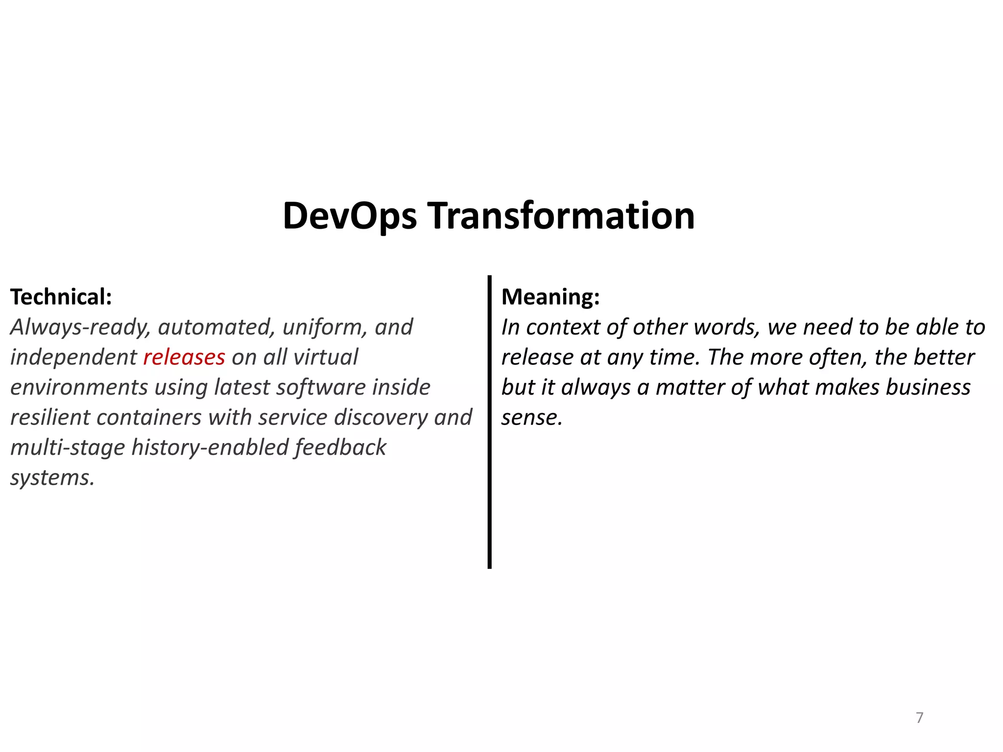 Technical:
Always-ready, automated, uniform, and
independent releases on all virtual
environments using latest software inside
resilient containers with service discovery and
multi-stage history-enabled feedback
systems.
Meaning:
In context of other words, we need to be able to
release at any time. The more often, the better
but it always a matter of what makes business
sense.
7
DevOps Transformation
 