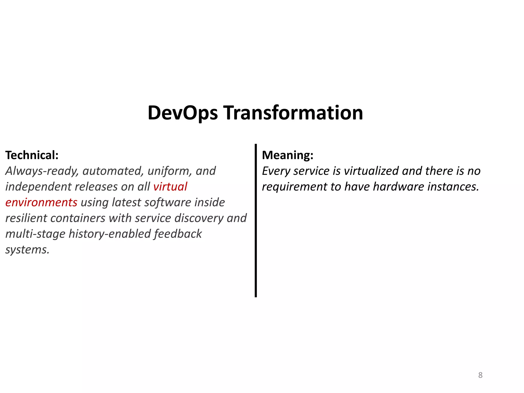 Technical:
Always-ready, automated, uniform, and
independent releases on all virtual
environments using latest software inside
resilient containers with service discovery and
multi-stage history-enabled feedback
systems.
Meaning:
Every service is virtualized and there is no
requirement to have hardware instances.
8
DevOps Transformation
 
