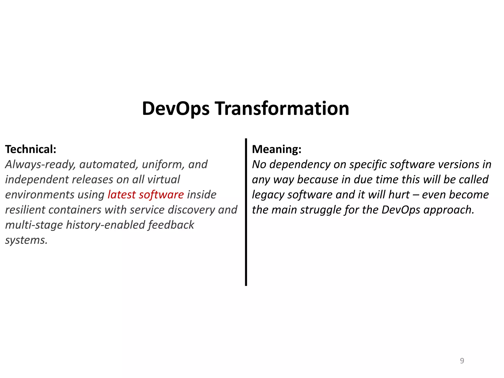 Technical:
Always-ready, automated, uniform, and
independent releases on all virtual
environments using latest software inside
resilient containers with service discovery and
multi-stage history-enabled feedback
systems.
Meaning:
No dependency on specific software versions in
any way because in due time this will be called
legacy software and it will hurt – even become
the main struggle for the DevOps approach.
9
DevOps Transformation
 