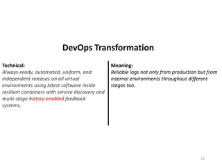 Technical:
Always-ready, automated, uniform, and
independent releases on all virtual
environments using latest software inside
resilient containers with service discovery and
multi-stage history-enabled feedback
systems.
Meaning:
Reliable logs not only from production but from
internal environments throughout different
stages too.
13
DevOps Transformation
 