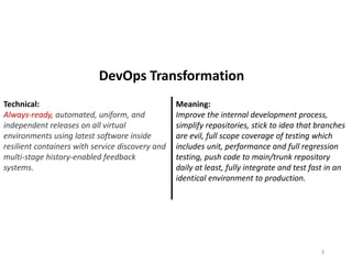 Technical:
Always-ready, automated, uniform, and
independent releases on all virtual
environments using latest software inside
resilient containers with service discovery and
multi-stage history-enabled feedback
systems.
Meaning:
Improve the internal development process,
simplify repositories, stick to idea that branches
are evil, full scope coverage of testing which
includes unit, performance and full regression
testing, push code to main/trunk repository
daily at least, fully integrate and test fast in an
identical environment to production.
3
DevOps Transformation
 