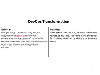 Technical:
Always-ready, automated, uniform, and
independent releases on all virtual
environments using latest software inside
resilient containers with service discovery and
multi-stage history-enabled feedback
systems.
Meaning:
In context of other words, we need to be able to
release at any time. The more often, the better
but it always a matter of what makes business
sense.
7
DevOps Transformation
 