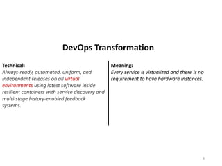 Technical:
Always-ready, automated, uniform, and
independent releases on all virtual
environments using latest software inside
resilient containers with service discovery and
multi-stage history-enabled feedback
systems.
Meaning:
Every service is virtualized and there is no
requirement to have hardware instances.
8
DevOps Transformation
 