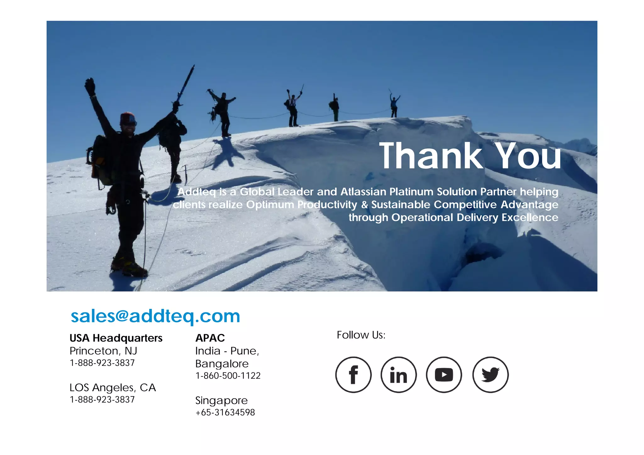 Thank You
USA Headquarters
Princeton, NJ
1-888-923-3837
LOS Angeles, CA
1-888-923-3837
APAC
India - Pune,
Bangalore
1-860-500-1122
Singapore
+65-31634598
sales@addteq.com
Follow Us:
Addteq is a Global Leader and Atlassian Platinum Solution Partner helping
clients realize Optimum Productivity & Sustainable Competitive Advantage
through Operational Delivery Excellence
 