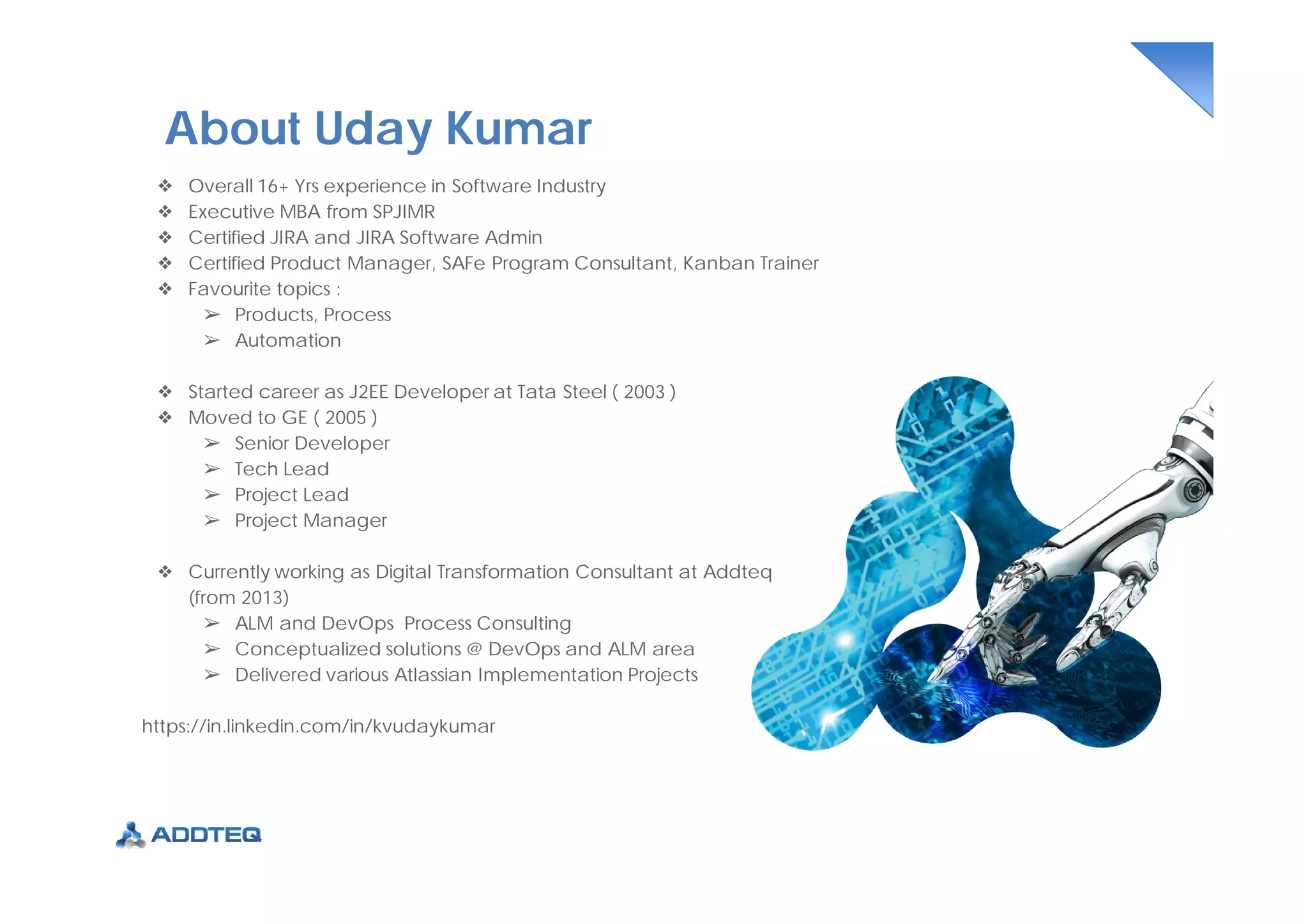❖ Overall 16+ Yrs experience in Software Industry
❖ Executive MBA from SPJIMR
❖ Certified JIRA and JIRA Software Admin
❖ Certified Product Manager, SAFe Program Consultant, Kanban Trainer
❖ Favourite topics :
➢ Products, Process
➢ Automation
❖ Started career as J2EE Developer at Tata Steel ( 2003 )
❖ Moved to GE ( 2005 )
➢ Senior Developer
➢ Tech Lead
➢ Project Lead
➢ Project Manager
❖ Currently working as Digital Transformation Consultant at Addteq
(from 2013)
➢ ALM and DevOps Process Consulting
➢ Conceptualized solutions @ DevOps and ALM area
➢ Delivered various Atlassian Implementation Projects
https://in.linkedin.com/in/kvudaykumar
About Uday Kumar
 