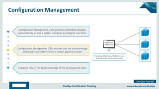 Copyright © 2017, edureka and/or its affiliates. All rights reserved.
DevOps Tutorial
www.edureka.co/devopsDevOps Certification Training
Configuration Management
Configuration Management is the practice of handling changes
systematically so that a system maintains its integrity over time
Configuration Management (CM) ensures that the current design
and build state of the system is known, good & trusted
It doesn’t rely on the tacit knowledge of the development team
 
