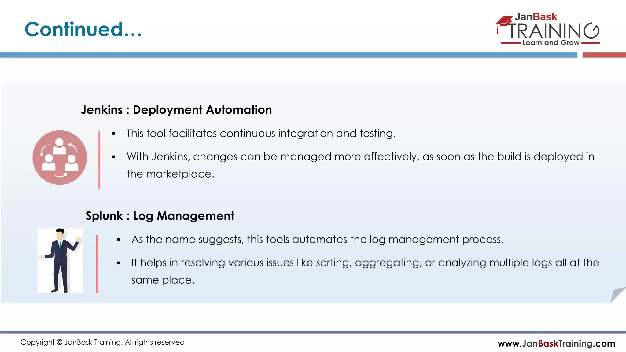 www.JanBaskTraining.comCopyright © JanBask Training. All rights reserved Continued… Jenkins : Deployment Automation ▪ This tool facilitates continuous integration and testing. ▪ With Jenkins, changes can be managed more effectively, as soon as the build is deployed in the marketplace. Splunk : Log Management ▪ As the name suggests, this tools automates the log management process. ▪ It helps in resolving various issues like sorting, aggregating, or analyzing multiple logs all at the same place. 