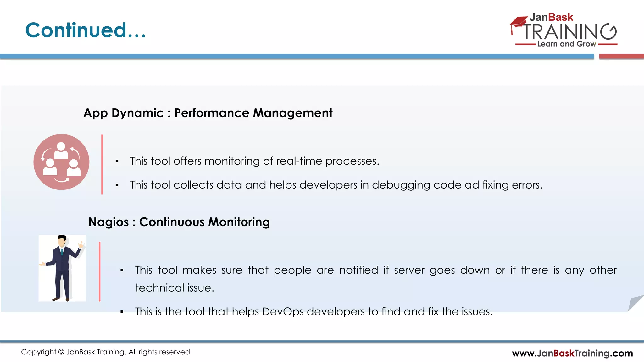 www.JanBaskTraining.comCopyright © JanBask Training. All rights reserved Continued… App Dynamic : Performance Management ▪ This tool offers monitoring of real-time processes. ▪ This tool collects data and helps developers in debugging code ad fixing errors. Nagios : Continuous Monitoring ▪ This tool makes sure that people are notified if server goes down or if there is any other technical issue. ▪ This is the tool that helps DevOps developers to find and fix the issues. 