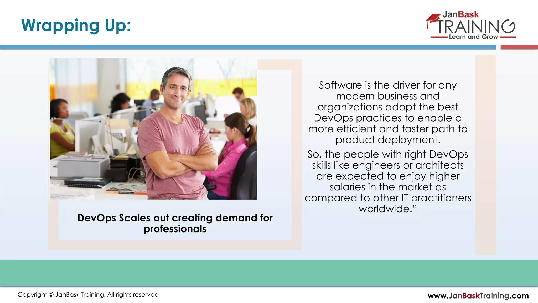 www.JanBaskTraining.comCopyright © JanBask Training. All rights reserved Wrapping Up: DevOps Scales out creating demand for professionals Software is the driver for any modern business and organizations adopt the best DevOps practices to enable a more efficient and faster path to product deployment. So, the people with right DevOps skills like engineers or architects are expected to enjoy higher salaries in the market as compared to other IT practitioners worldwide.” 