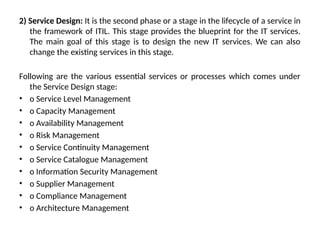 2) Service Design: It is the second phase or a stage in the lifecycle of a service in
the framework of ITIL. This stage provides the blueprint for the IT services.
The main goal of this stage is to design the new IT services. We can also
change the existing services in this stage.
Following are the various essential services or processes which comes under
the Service Design stage:
• o Service Level Management
• o Capacity Management
• o Availability Management
• o Risk Management
• o Service Continuity Management
• o Service Catalogue Management
• o Information Security Management
• o Supplier Management
• o Compliance Management
• o Architecture Management
 