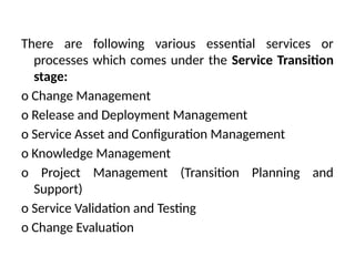 There are following various essential services or
processes which comes under the Service Transition
stage:
o Change Management
o Release and Deployment Management
o Service Asset and Configuration Management
o Knowledge Management
o Project Management (Transition Planning and
Support)
o Service Validation and Testing
o Change Evaluation
 