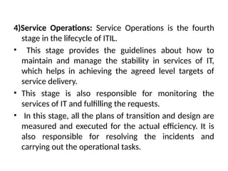 4)Service Operations: Service Operations is the fourth
stage in the lifecycle of ITIL.
• This stage provides the guidelines about how to
maintain and manage the stability in services of IT,
which helps in achieving the agreed level targets of
service delivery.
• This stage is also responsible for monitoring the
services of IT and fulfilling the requests.
• In this stage, all the plans of transition and design are
measured and executed for the actual efficiency. It is
also responsible for resolving the incidents and
carrying out the operational tasks.
 