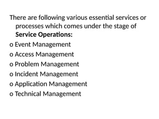 There are following various essential services or
processes which comes under the stage of
Service Operations:
o Event Management
o Access Management
o Problem Management
o Incident Management
o Application Management
o Technical Management
 