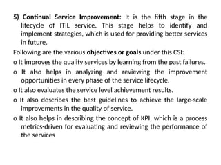 5) Continual Service Improvement: It is the fifth stage in the
lifecycle of ITIL service. This stage helps to identify and
implement strategies, which is used for providing better services
in future.
Following are the various objectives or goals under this CSI:
o It improves the quality services by learning from the past failures.
o It also helps in analyzing and reviewing the improvement
opportunities in every phase of the service lifecycle.
o It also evaluates the service level achievement results.
o It also describes the best guidelines to achieve the large-scale
improvements in the quality of service.
o It also helps in describing the concept of KPI, which is a process
metrics-driven for evaluating and reviewing the performance of
the services
 