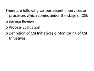 There are following various essential services or
processes which comes under the stage of CSI:
o Service Review
o Process Evaluation
o Definition of CSI Initiatives o Monitoring of CSI
Initiatives
 